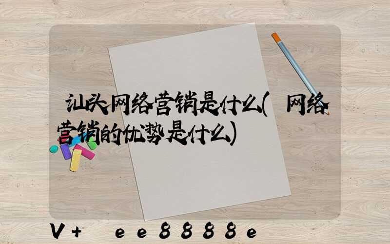 汕头网络营销是什么(网络营销的优势是什么)