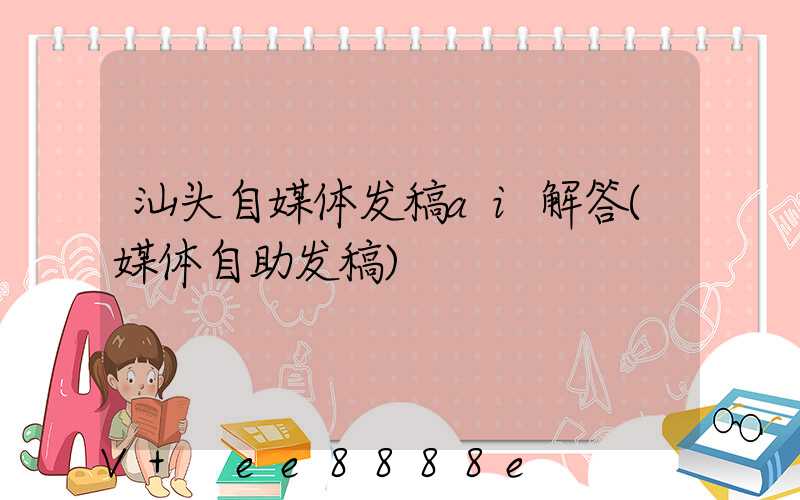 汕头自媒体发稿ai解答(媒体自助发稿)