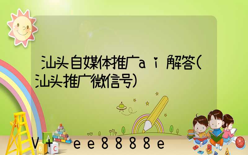 汕头自媒体推广ai解答(汕头推广微信号)