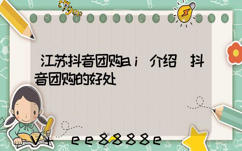 江苏抖音团购ai介绍(抖音团购的好处)