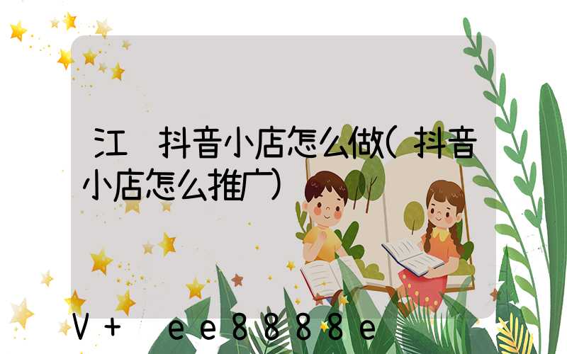 江苏抖音小店怎么做(抖音小店怎么推广)