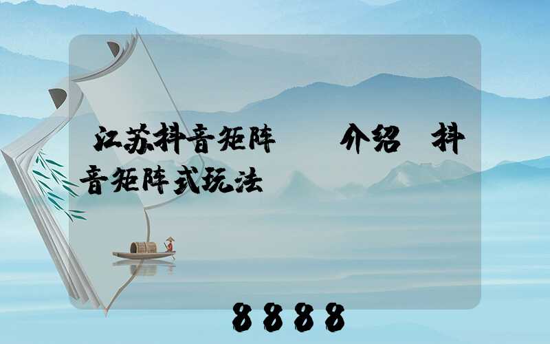 江苏抖音矩阵ai介绍(抖音矩阵式玩法)