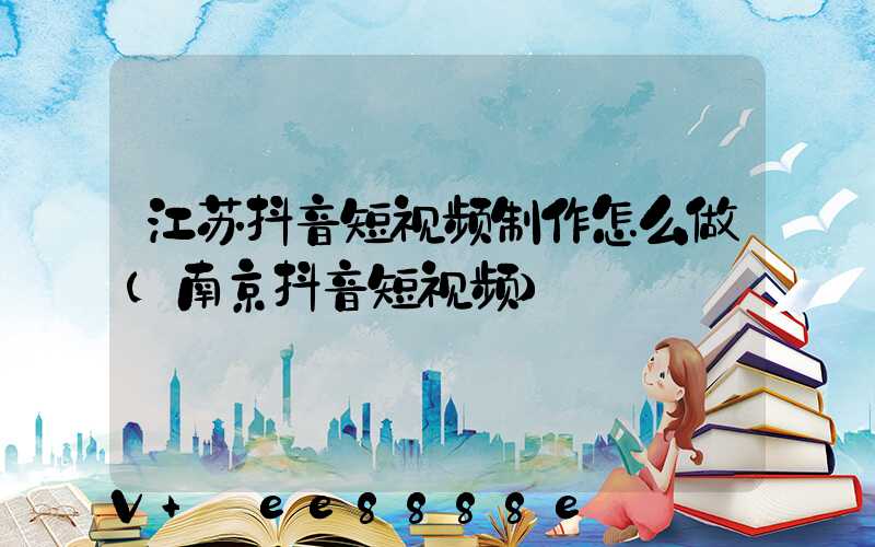 江苏抖音短视频制作怎么做(南京抖音短视频)