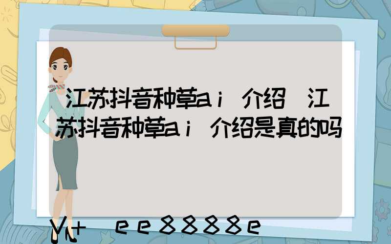 江苏抖音种草ai介绍(江苏抖音种草ai介绍是真的吗)
