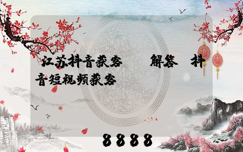 江苏抖音获客ai解答(抖音短视频获客)