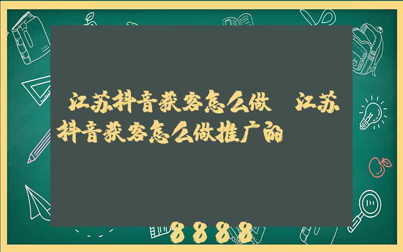 江苏抖音获客怎么做(江苏抖音获客怎么做推广的)