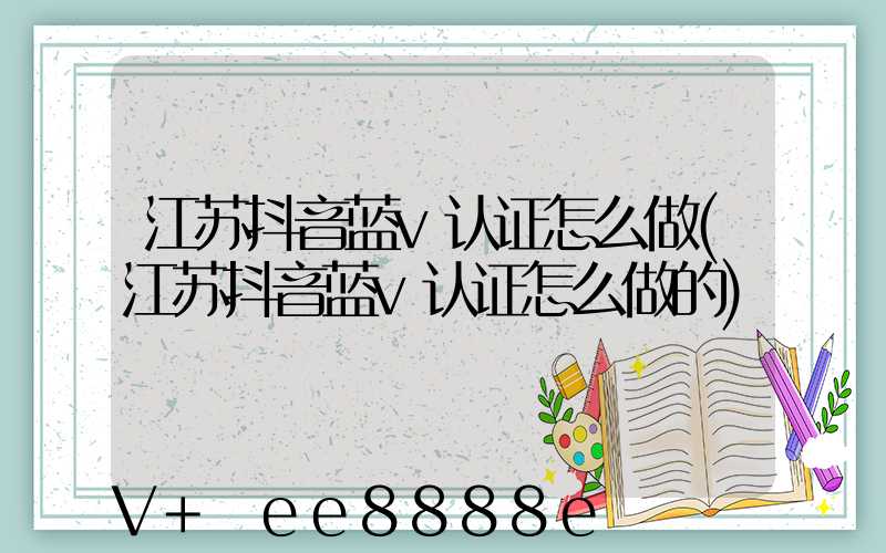 江苏抖音蓝v认证怎么做(江苏抖音蓝v认证怎么做的)