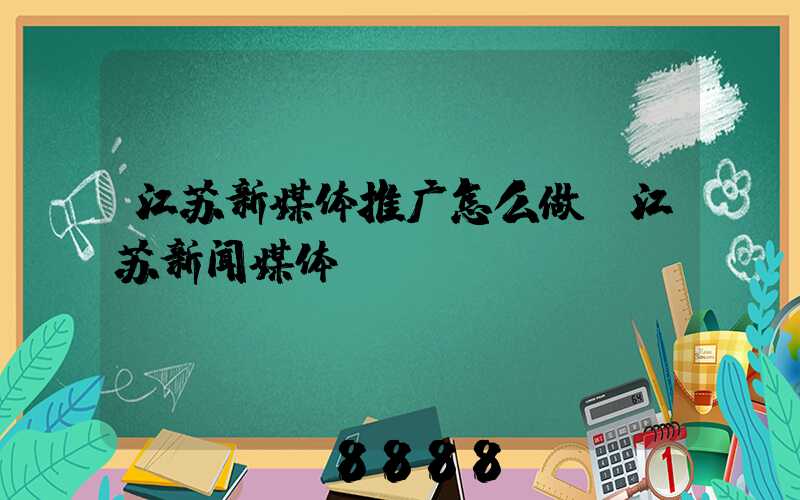 江苏新媒体推广怎么做(江苏新闻媒体)
