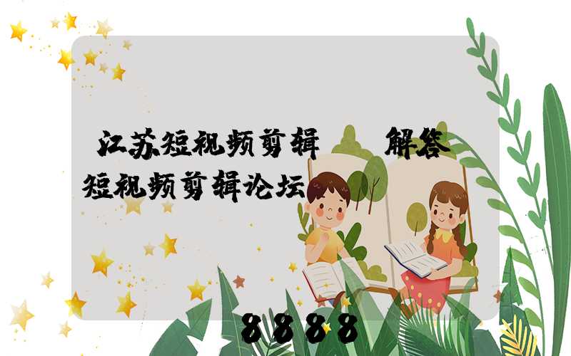 江苏短视频剪辑ai解答(短视频剪辑论坛)