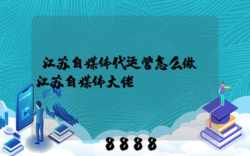 江苏自媒体代运营怎么做(江苏自媒体大佬)