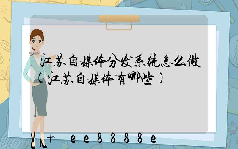 江苏自媒体分发系统怎么做(江苏自媒体有哪些)