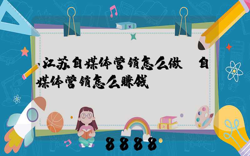 江苏自媒体营销怎么做(自媒体营销怎么赚钱)