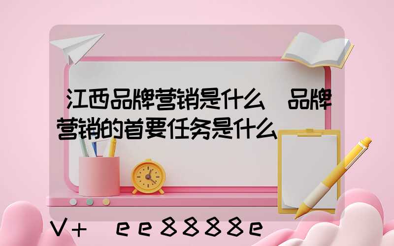 江西品牌营销是什么(品牌营销的首要任务是什么)