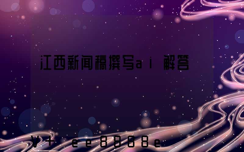 江西新闻稿撰写ai解答