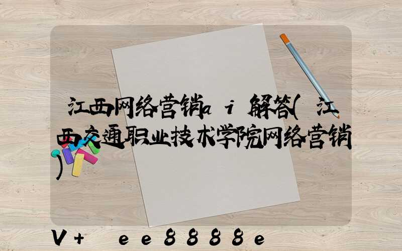 江西网络营销ai解答(江西交通职业技术学院网络营销)