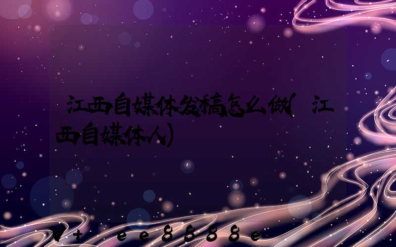 江西自媒体发稿怎么做(江西自媒体人)