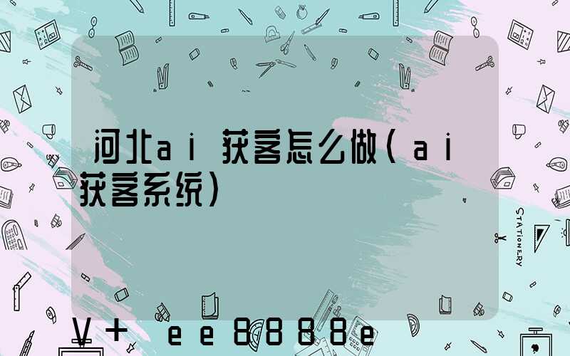 河北ai获客怎么做(ai获客系统)