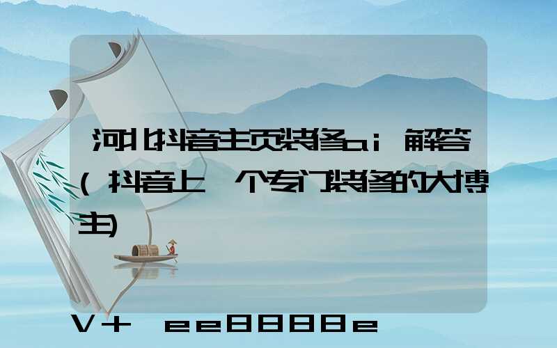 河北抖音主页装修ai解答(抖音上一个专门装修的大博主)