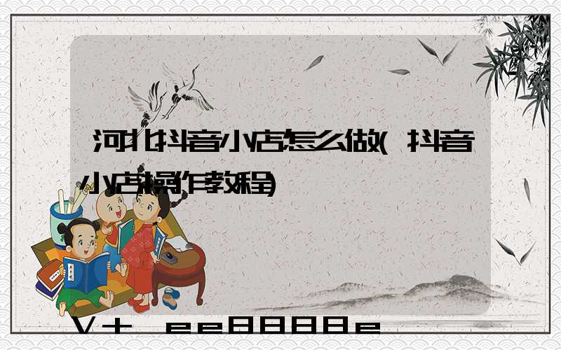 河北抖音小店怎么做(抖音小店操作教程)