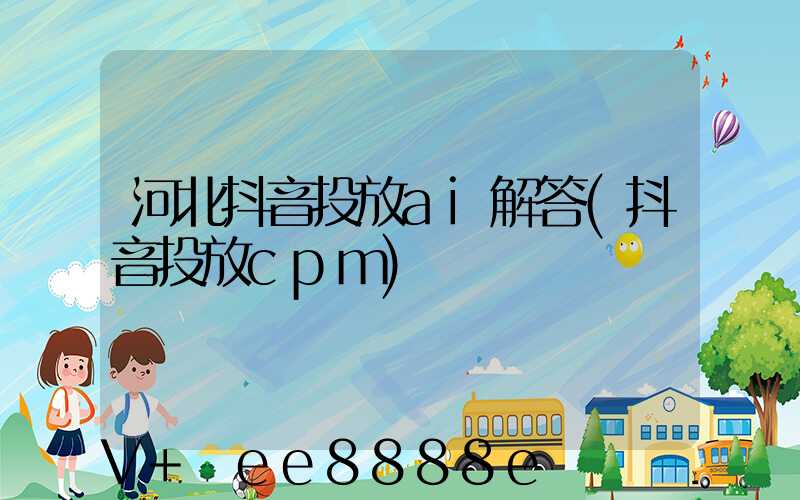 河北抖音投放ai解答(抖音投放cpm)