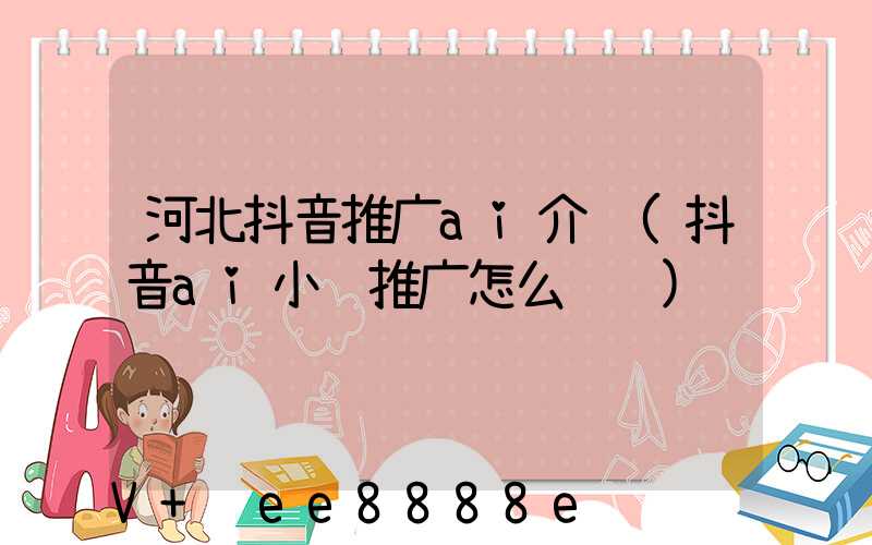河北抖音推广ai介绍(抖音ai小说推广怎么赚钱)