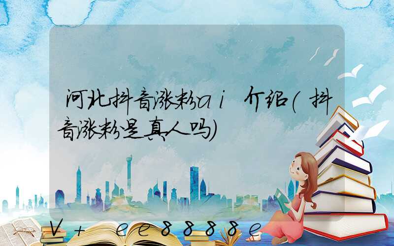 河北抖音涨粉ai介绍(抖音涨粉是真人吗)