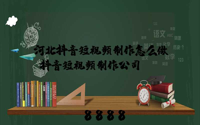 河北抖音短视频制作怎么做(抖音短视频制作公司)