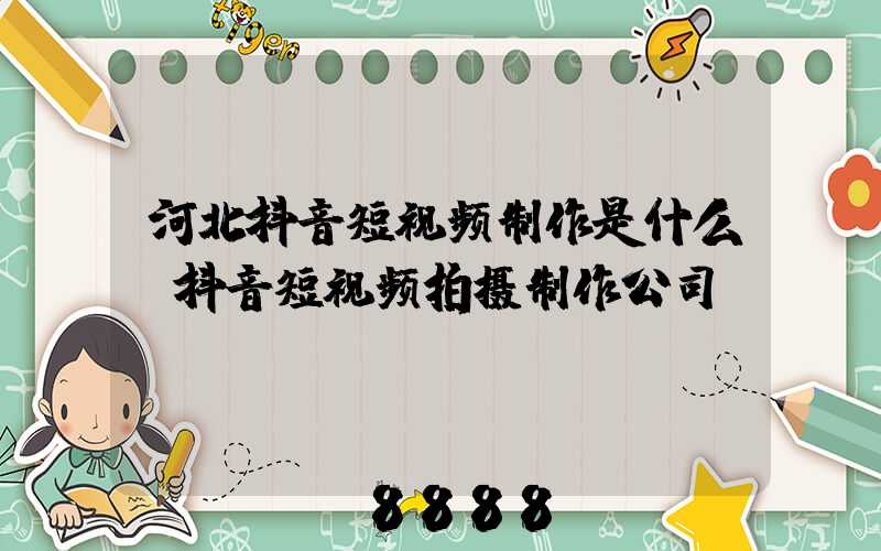 河北抖音短视频制作是什么(抖音短视频拍摄制作公司)
