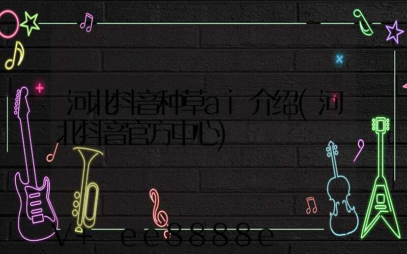 河北抖音种草ai介绍(河北抖音官方中心)