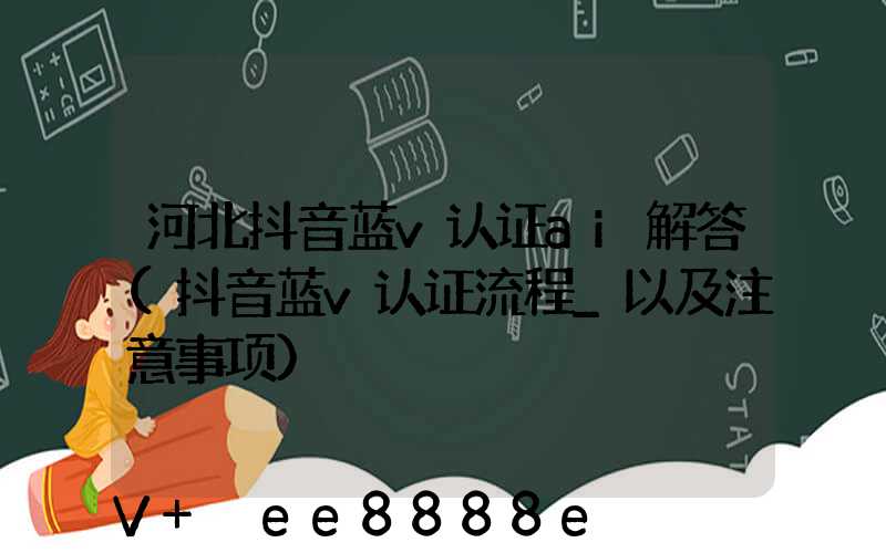 河北抖音蓝v认证ai解答(抖音蓝v认证流程_以及注意事项)