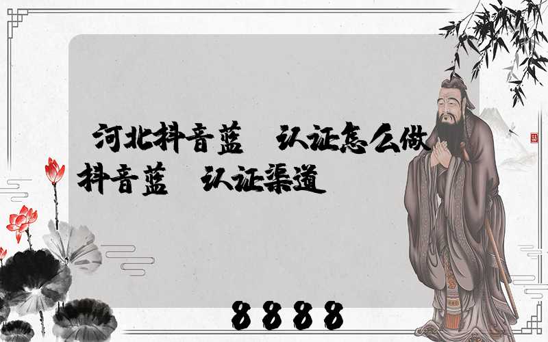 河北抖音蓝v认证怎么做(抖音蓝v认证渠道)