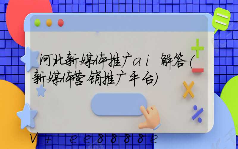 河北新媒体推广ai解答(新媒体营销推广平台)