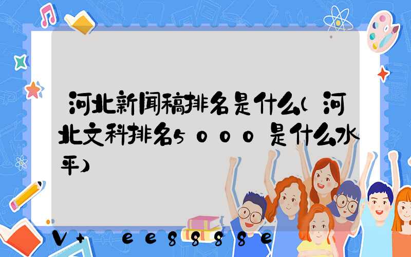 河北新闻稿排名是什么(河北文科排名5000是什么水平)