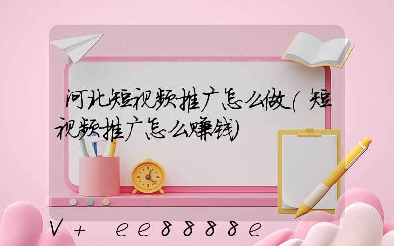 河北短视频推广怎么做(短视频推广怎么赚钱)