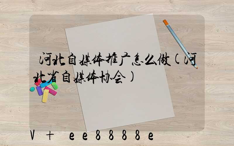 河北自媒体推广怎么做(河北省自媒体协会)