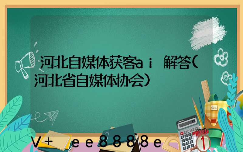 河北自媒体获客ai解答(河北省自媒体协会)