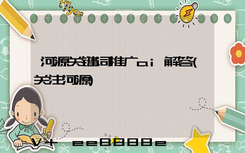 河源关键词推广ai解答(关注河源)