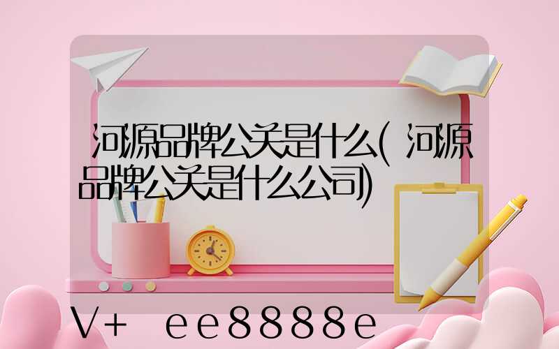 河源品牌公关是什么(河源品牌公关是什么公司)