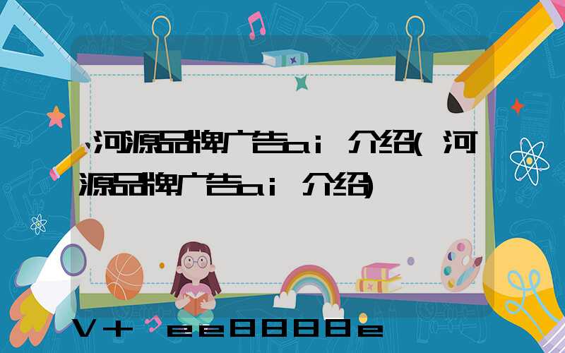 河源品牌广告ai介绍(河源品牌广告ai介绍)