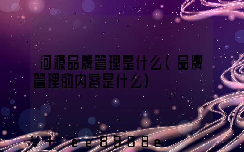 河源品牌管理是什么(品牌管理的内容是什么)