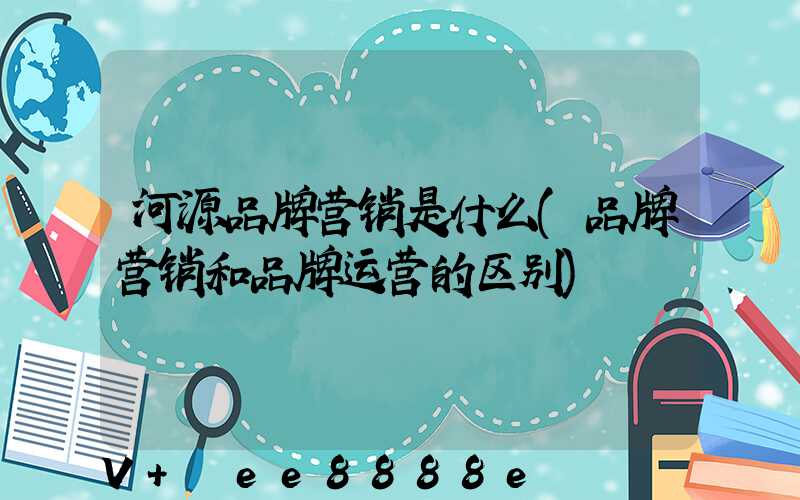 河源品牌营销是什么(品牌营销和品牌运营的区别)