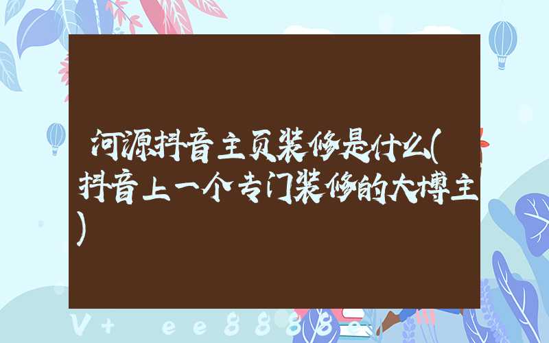 河源抖音主页装修是什么(抖音上一个专门装修的大博主)
