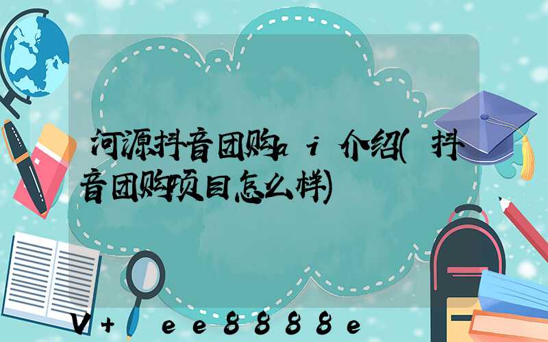 河源抖音团购ai介绍(抖音团购项目怎么样)