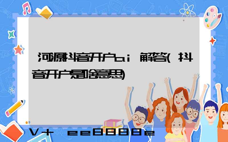 河源抖音开户ai解答(抖音开户是啥意思)