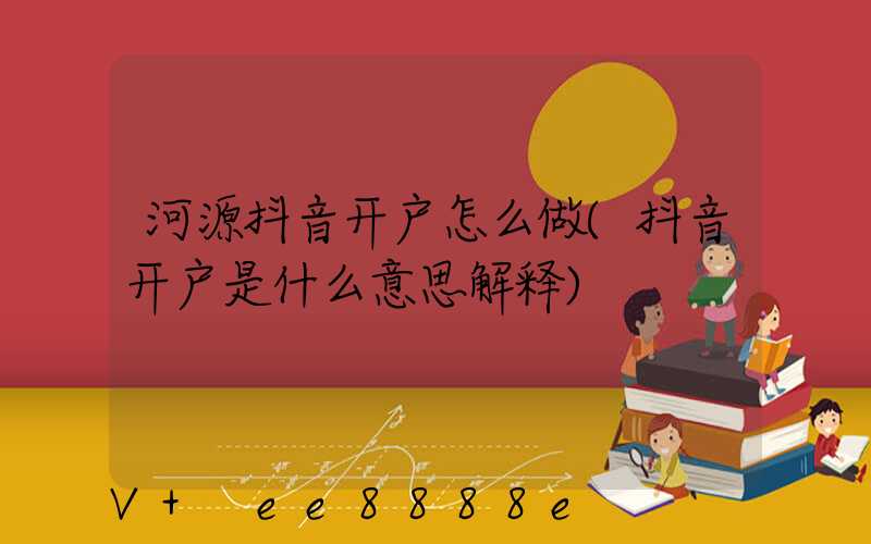 河源抖音开户怎么做(抖音开户是什么意思解释)