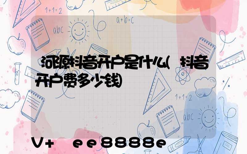河源抖音开户是什么(抖音开户费多少钱)