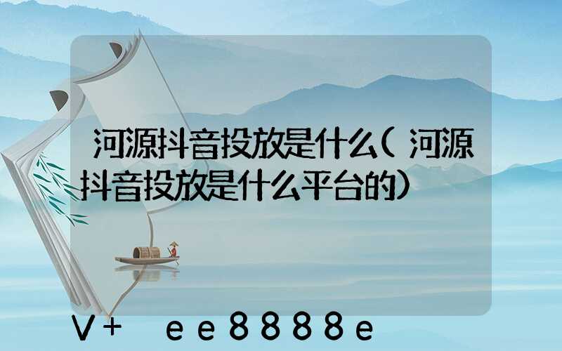 河源抖音投放是什么(河源抖音投放是什么平台的)