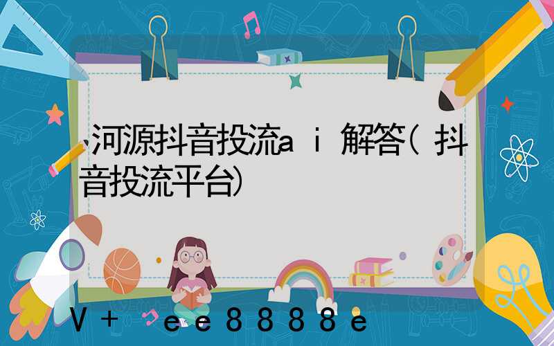 河源抖音投流ai解答(抖音投流平台)
