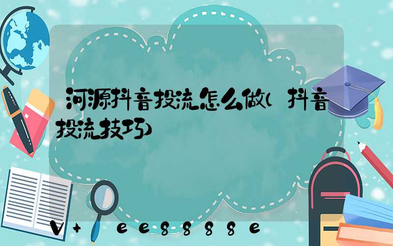 河源抖音投流怎么做(抖音投流技巧)