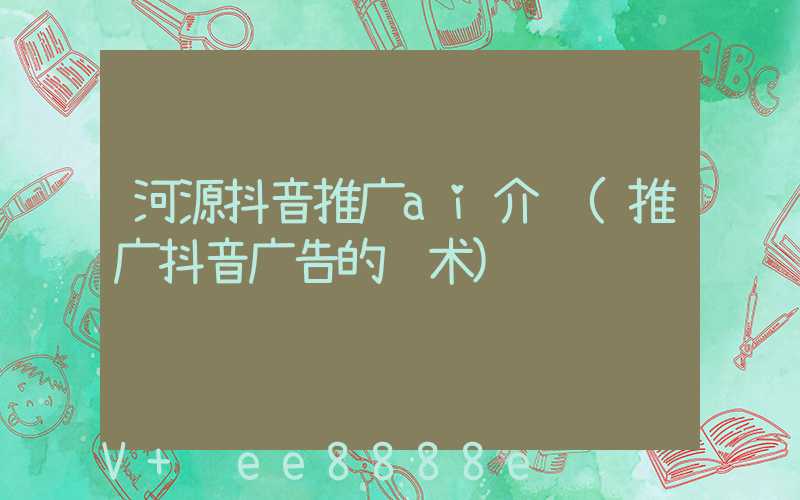 河源抖音推广ai介绍(推广抖音广告的话术)